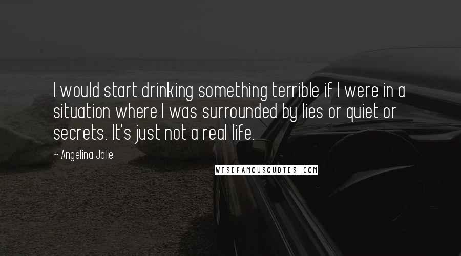 Angelina Jolie Quotes: I would start drinking something terrible if I were in a situation where I was surrounded by lies or quiet or secrets. It's just not a real life.
