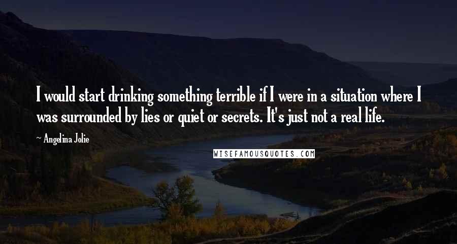 Angelina Jolie Quotes: I would start drinking something terrible if I were in a situation where I was surrounded by lies or quiet or secrets. It's just not a real life.