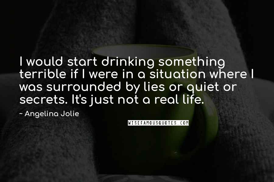 Angelina Jolie Quotes: I would start drinking something terrible if I were in a situation where I was surrounded by lies or quiet or secrets. It's just not a real life.
