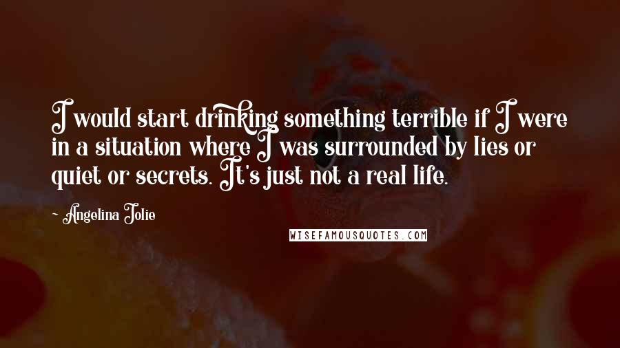 Angelina Jolie Quotes: I would start drinking something terrible if I were in a situation where I was surrounded by lies or quiet or secrets. It's just not a real life.
