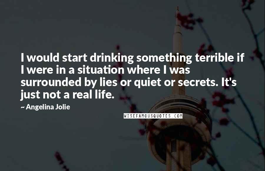 Angelina Jolie Quotes: I would start drinking something terrible if I were in a situation where I was surrounded by lies or quiet or secrets. It's just not a real life.