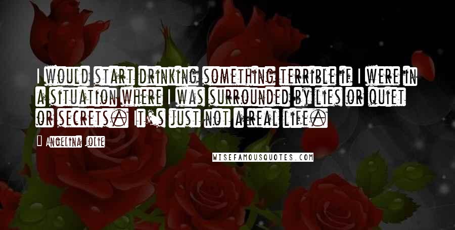 Angelina Jolie Quotes: I would start drinking something terrible if I were in a situation where I was surrounded by lies or quiet or secrets. It's just not a real life.