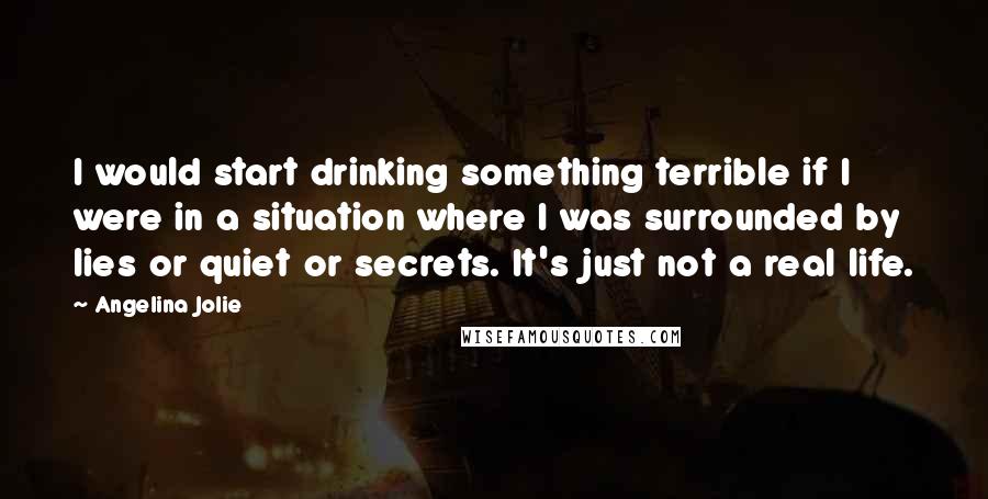 Angelina Jolie Quotes: I would start drinking something terrible if I were in a situation where I was surrounded by lies or quiet or secrets. It's just not a real life.