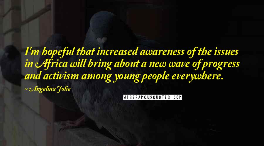 Angelina Jolie Quotes: I'm hopeful that increased awareness of the issues in Africa will bring about a new wave of progress and activism among young people everywhere.