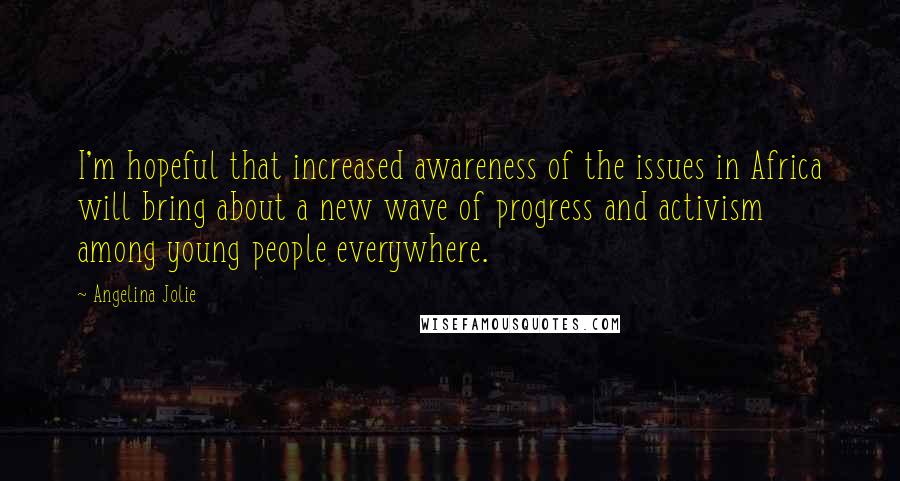 Angelina Jolie Quotes: I'm hopeful that increased awareness of the issues in Africa will bring about a new wave of progress and activism among young people everywhere.