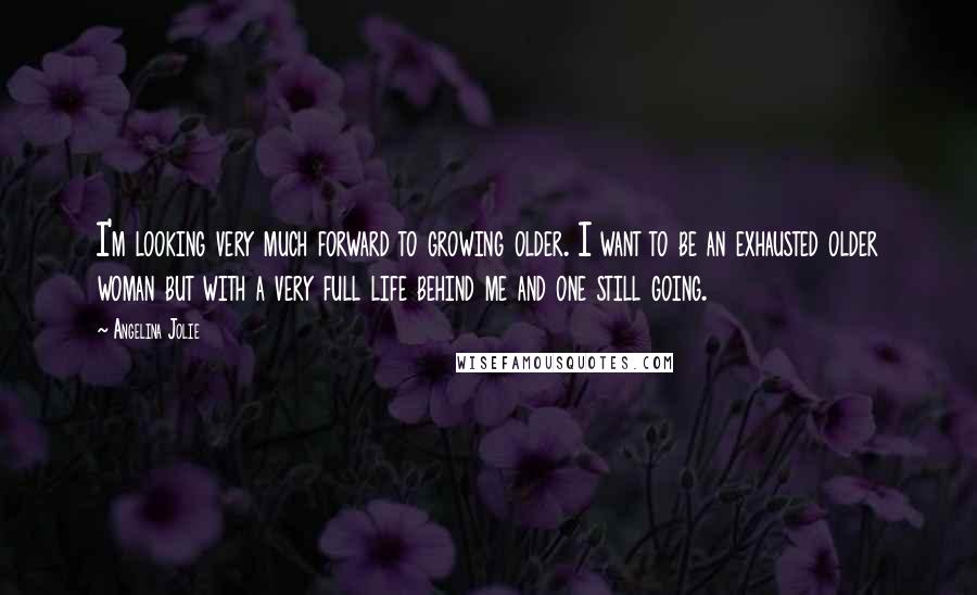 Angelina Jolie Quotes: I'm looking very much forward to growing older. I want to be an exhausted older woman but with a very full life behind me and one still going.