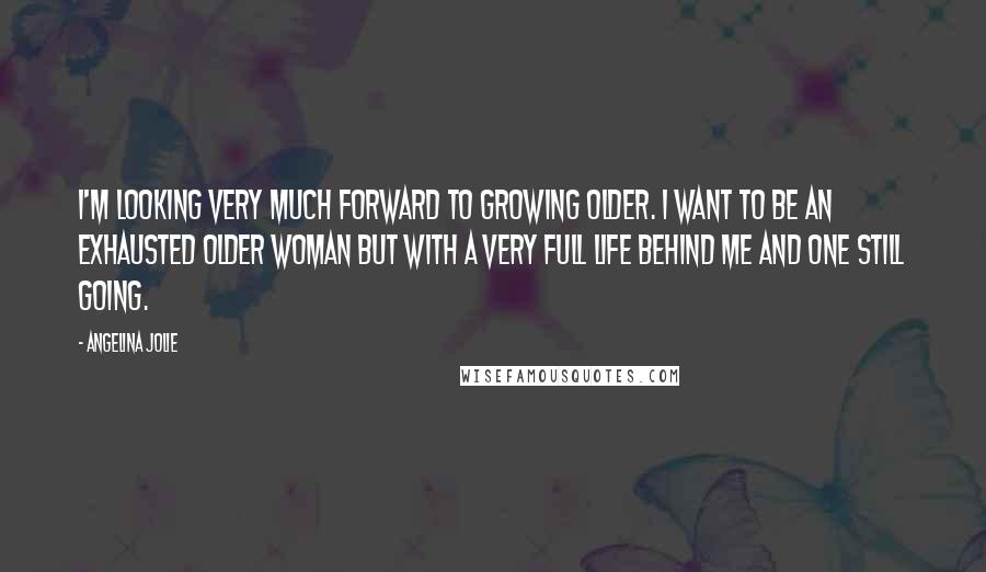 Angelina Jolie Quotes: I'm looking very much forward to growing older. I want to be an exhausted older woman but with a very full life behind me and one still going.