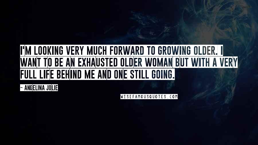 Angelina Jolie Quotes: I'm looking very much forward to growing older. I want to be an exhausted older woman but with a very full life behind me and one still going.