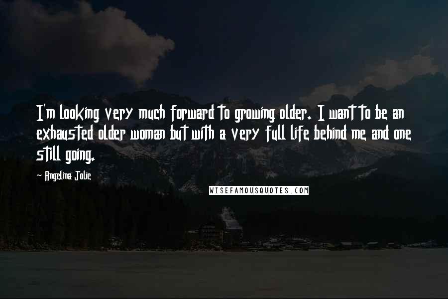 Angelina Jolie Quotes: I'm looking very much forward to growing older. I want to be an exhausted older woman but with a very full life behind me and one still going.