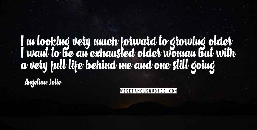 Angelina Jolie Quotes: I'm looking very much forward to growing older. I want to be an exhausted older woman but with a very full life behind me and one still going.