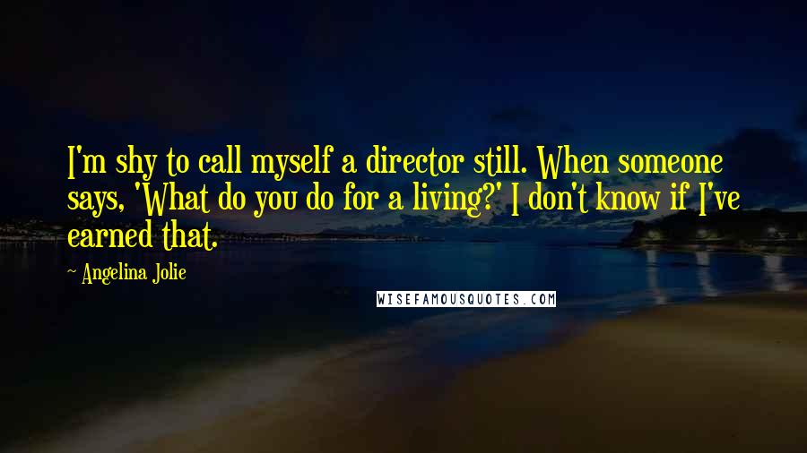 Angelina Jolie Quotes: I'm shy to call myself a director still. When someone says, 'What do you do for a living?' I don't know if I've earned that.