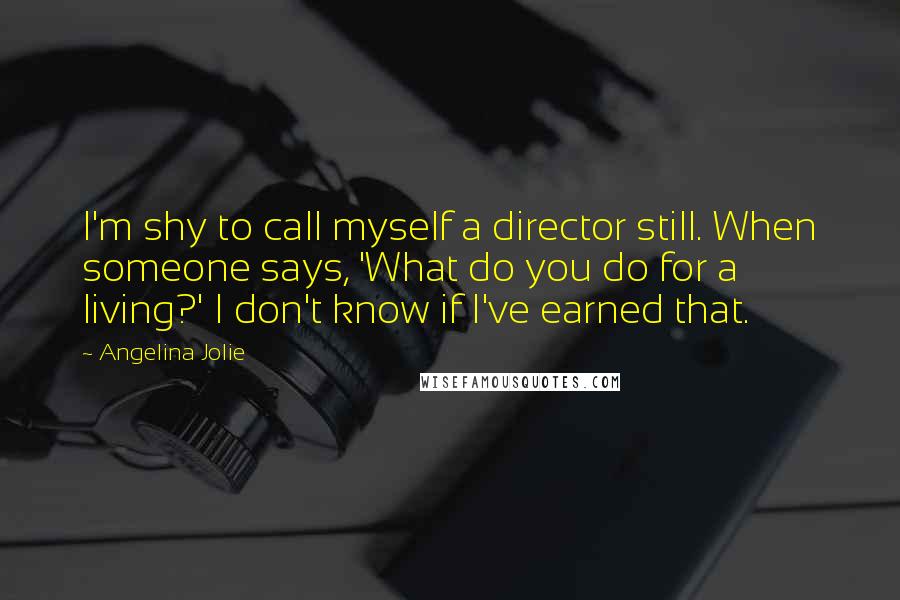 Angelina Jolie Quotes: I'm shy to call myself a director still. When someone says, 'What do you do for a living?' I don't know if I've earned that.