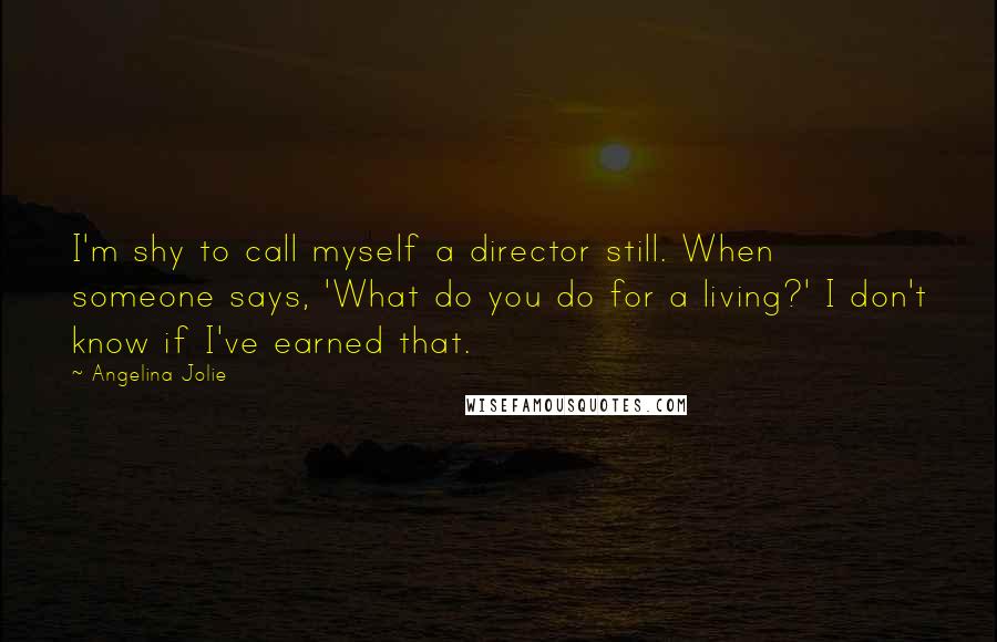 Angelina Jolie Quotes: I'm shy to call myself a director still. When someone says, 'What do you do for a living?' I don't know if I've earned that.