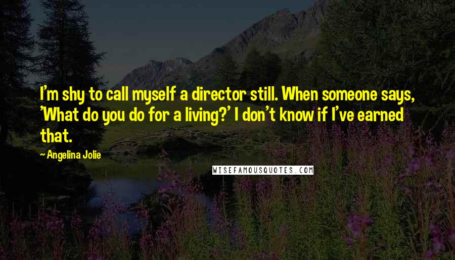 Angelina Jolie Quotes: I'm shy to call myself a director still. When someone says, 'What do you do for a living?' I don't know if I've earned that.