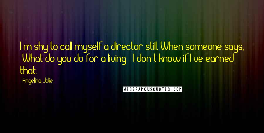 Angelina Jolie Quotes: I'm shy to call myself a director still. When someone says, 'What do you do for a living?' I don't know if I've earned that.