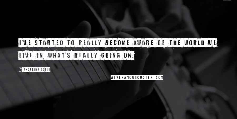 Angelina Jolie Quotes: I've started to really become aware of the world we live in, what's really going on.