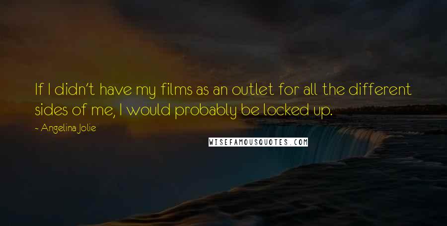 Angelina Jolie Quotes: If I didn't have my films as an outlet for all the different sides of me, I would probably be locked up.