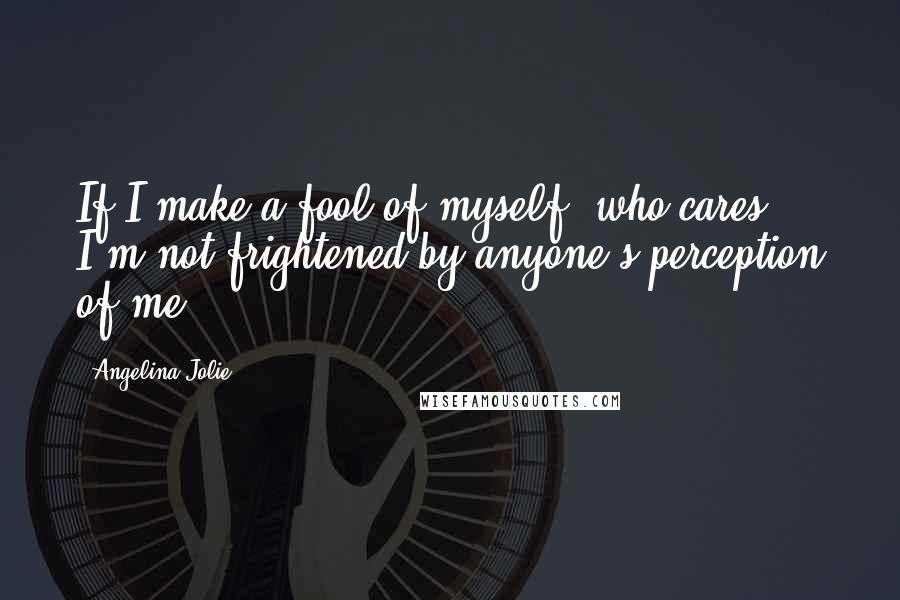 Angelina Jolie Quotes: If I make a fool of myself, who cares? I'm not frightened by anyone's perception of me.