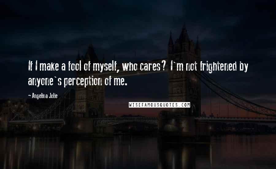 Angelina Jolie Quotes: If I make a fool of myself, who cares? I'm not frightened by anyone's perception of me.