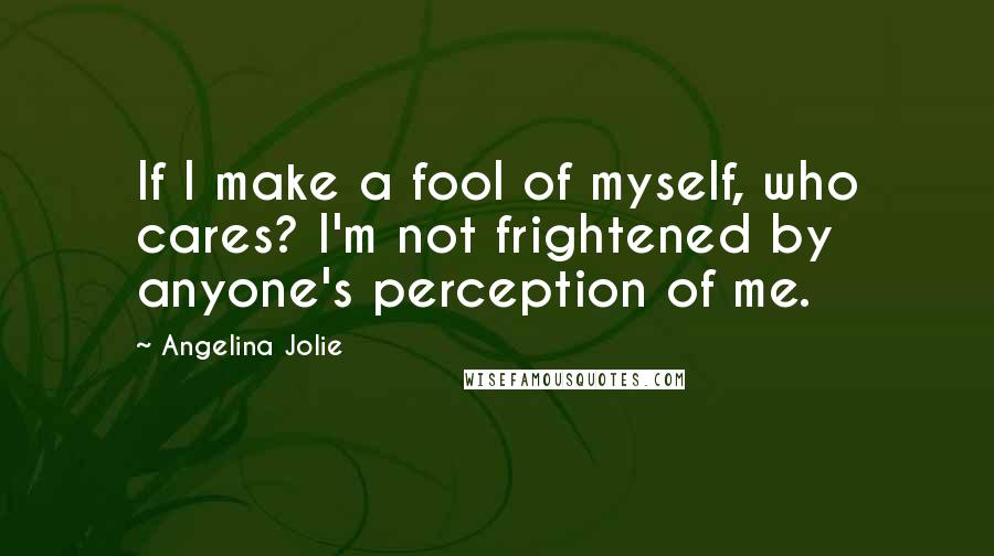 Angelina Jolie Quotes: If I make a fool of myself, who cares? I'm not frightened by anyone's perception of me.