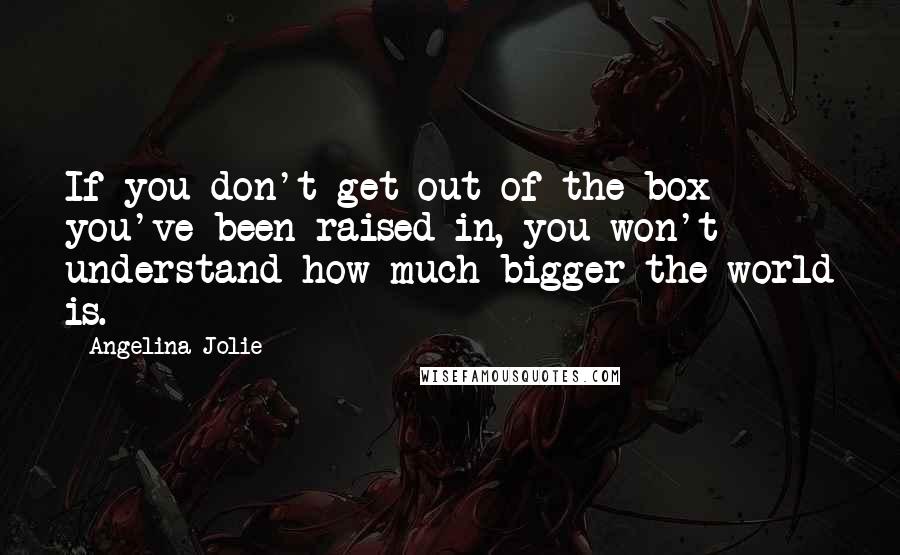 Angelina Jolie Quotes: If you don't get out of the box you've been raised in, you won't understand how much bigger the world is.