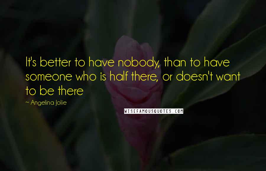 Angelina Jolie Quotes: It's better to have nobody, than to have someone who is half there, or doesn't want to be there