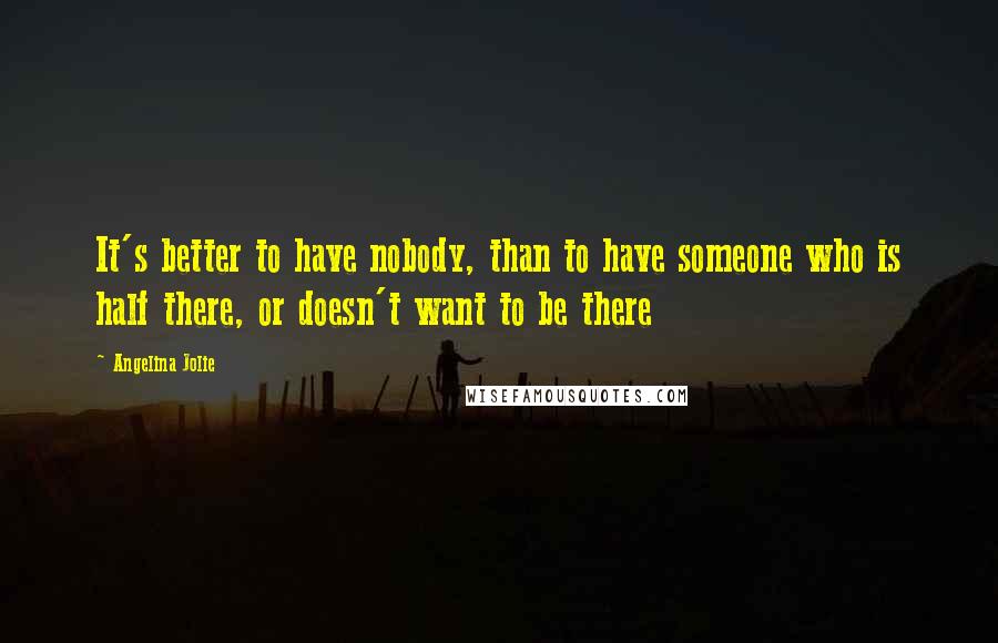 Angelina Jolie Quotes: It's better to have nobody, than to have someone who is half there, or doesn't want to be there