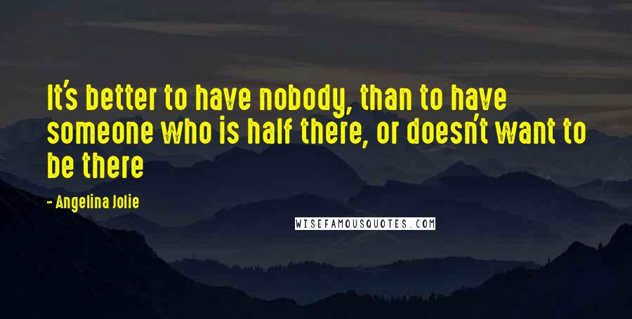 Angelina Jolie Quotes: It's better to have nobody, than to have someone who is half there, or doesn't want to be there