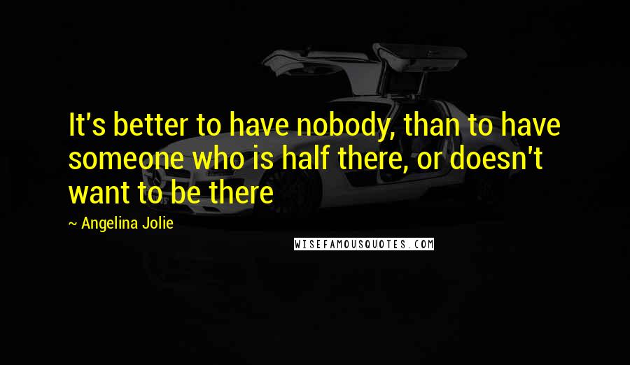 Angelina Jolie Quotes: It's better to have nobody, than to have someone who is half there, or doesn't want to be there