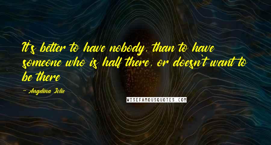 Angelina Jolie Quotes: It's better to have nobody, than to have someone who is half there, or doesn't want to be there