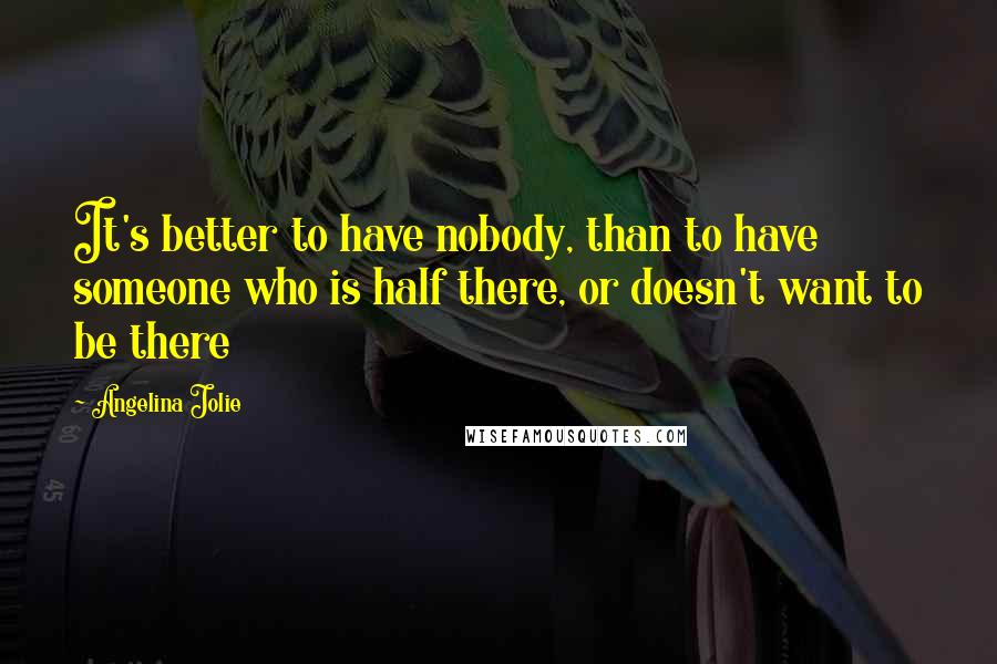 Angelina Jolie Quotes: It's better to have nobody, than to have someone who is half there, or doesn't want to be there