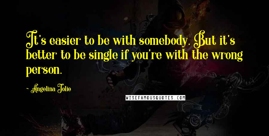 Angelina Jolie Quotes: It's easier to be with somebody. But it's better to be single if you're with the wrong person.