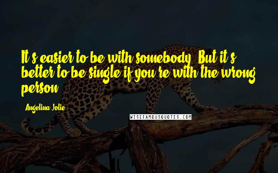 Angelina Jolie Quotes: It's easier to be with somebody. But it's better to be single if you're with the wrong person.