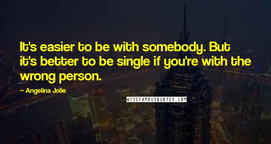 Angelina Jolie Quotes: It's easier to be with somebody. But it's better to be single if you're with the wrong person.
