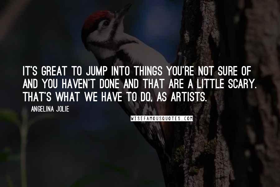 Angelina Jolie Quotes: It's great to jump into things you're not sure of and you haven't done and that are a little scary. That's what we have to do, as artists.