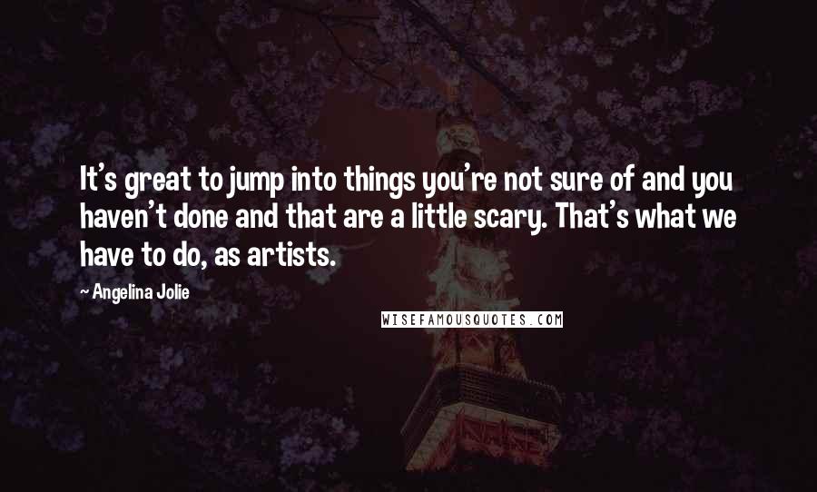 Angelina Jolie Quotes: It's great to jump into things you're not sure of and you haven't done and that are a little scary. That's what we have to do, as artists.