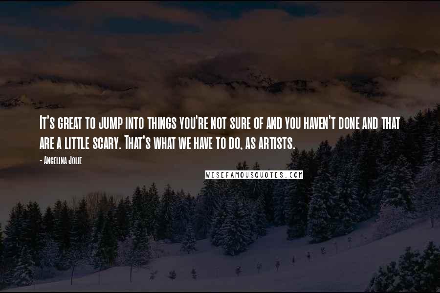 Angelina Jolie Quotes: It's great to jump into things you're not sure of and you haven't done and that are a little scary. That's what we have to do, as artists.