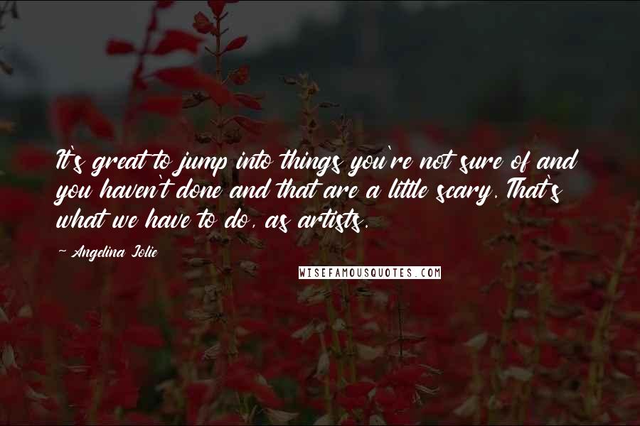 Angelina Jolie Quotes: It's great to jump into things you're not sure of and you haven't done and that are a little scary. That's what we have to do, as artists.