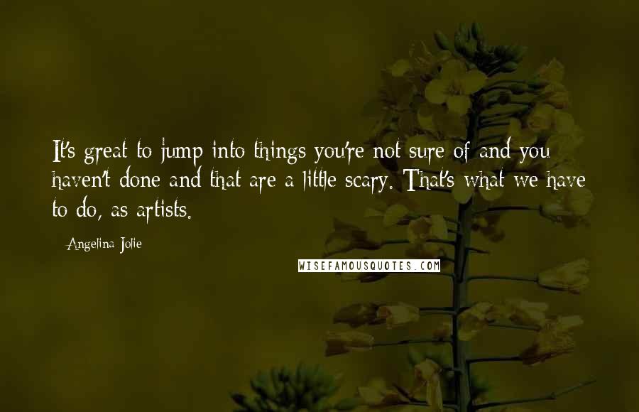 Angelina Jolie Quotes: It's great to jump into things you're not sure of and you haven't done and that are a little scary. That's what we have to do, as artists.