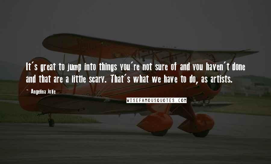 Angelina Jolie Quotes: It's great to jump into things you're not sure of and you haven't done and that are a little scary. That's what we have to do, as artists.