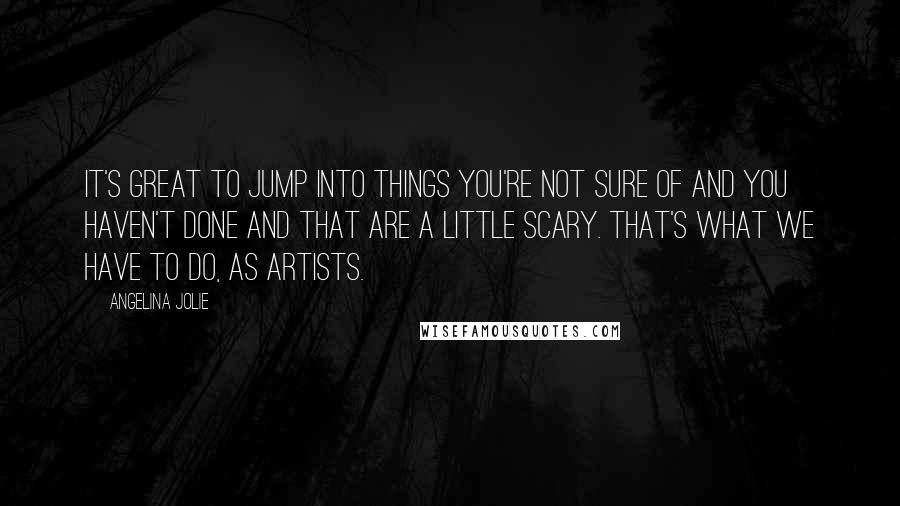 Angelina Jolie Quotes: It's great to jump into things you're not sure of and you haven't done and that are a little scary. That's what we have to do, as artists.