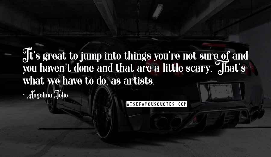 Angelina Jolie Quotes: It's great to jump into things you're not sure of and you haven't done and that are a little scary. That's what we have to do, as artists.