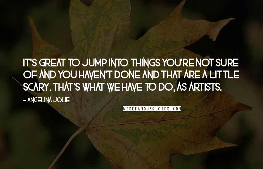 Angelina Jolie Quotes: It's great to jump into things you're not sure of and you haven't done and that are a little scary. That's what we have to do, as artists.