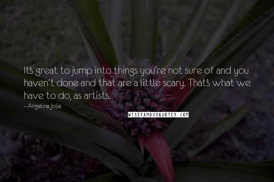 Angelina Jolie Quotes: It's great to jump into things you're not sure of and you haven't done and that are a little scary. That's what we have to do, as artists.