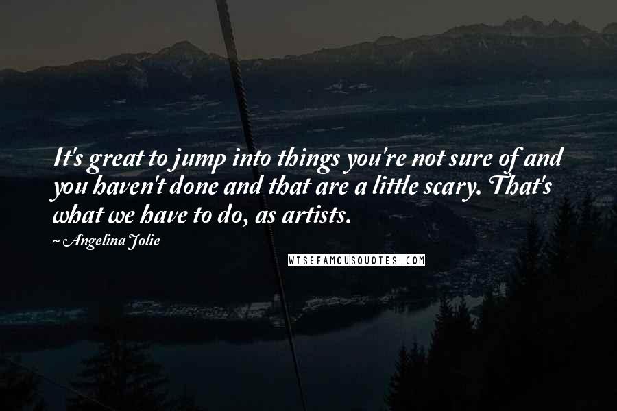 Angelina Jolie Quotes: It's great to jump into things you're not sure of and you haven't done and that are a little scary. That's what we have to do, as artists.