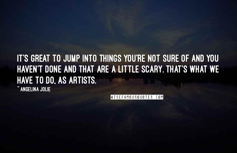 Angelina Jolie Quotes: It's great to jump into things you're not sure of and you haven't done and that are a little scary. That's what we have to do, as artists.