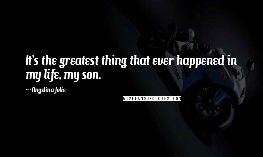 Angelina Jolie Quotes: It's the greatest thing that ever happened in my life, my son.