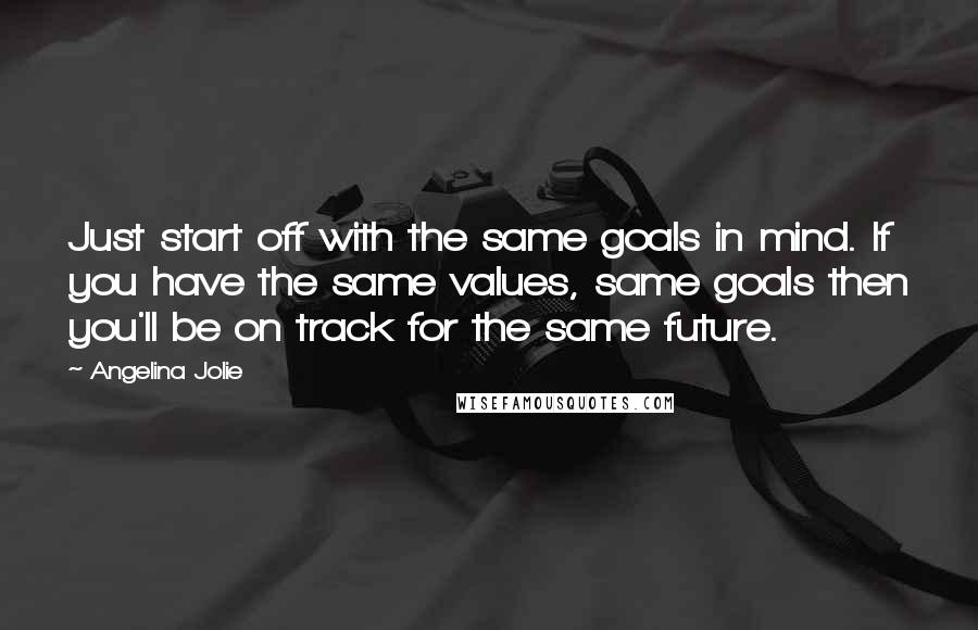 Angelina Jolie Quotes: Just start off with the same goals in mind. If you have the same values, same goals then you'll be on track for the same future.