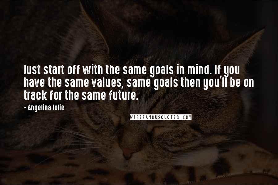 Angelina Jolie Quotes: Just start off with the same goals in mind. If you have the same values, same goals then you'll be on track for the same future.