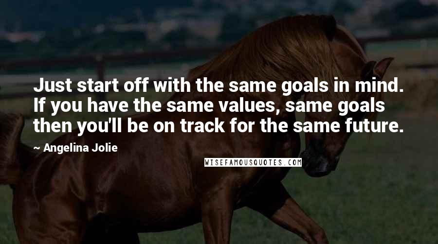 Angelina Jolie Quotes: Just start off with the same goals in mind. If you have the same values, same goals then you'll be on track for the same future.